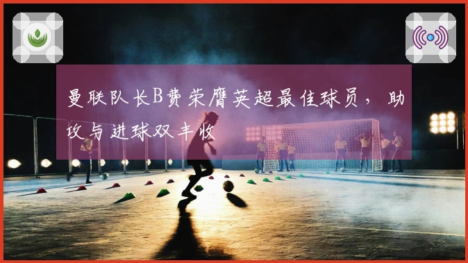 曼联队长B费荣膺英超最佳球员，助攻与进球双丰收