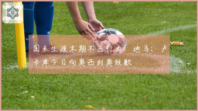 国米生涯末期不当行为！迪马：卢卡库今日向奥西利奥致歉