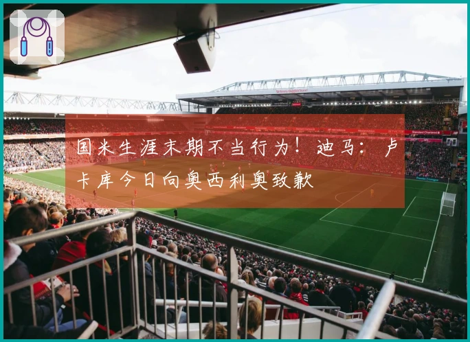 国米生涯末期不当行为！迪马：卢卡库今日向奥西利奥致歉
